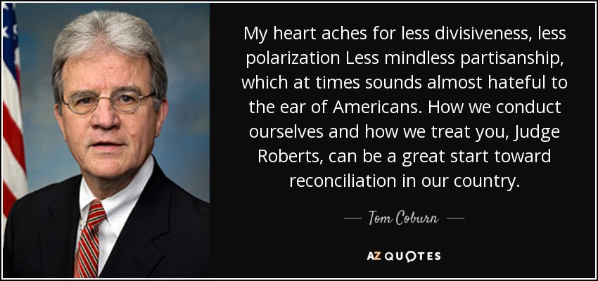 My heart aches for less divisiveness, less polarization Less mindless partisanship, which at times sounds almost hateful to the ear of Americans. How we conduct ourselves and how we treat you, Judge Roberts, can be a great start toward reconciliation in our country. - Tom Coburn