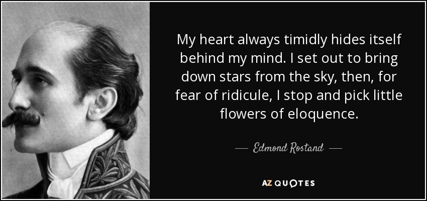 My heart always timidly hides itself behind my mind. I set out to bring down stars from the sky, then, for fear of ridicule, I stop and pick little flowers of eloquence. - Edmond Rostand
