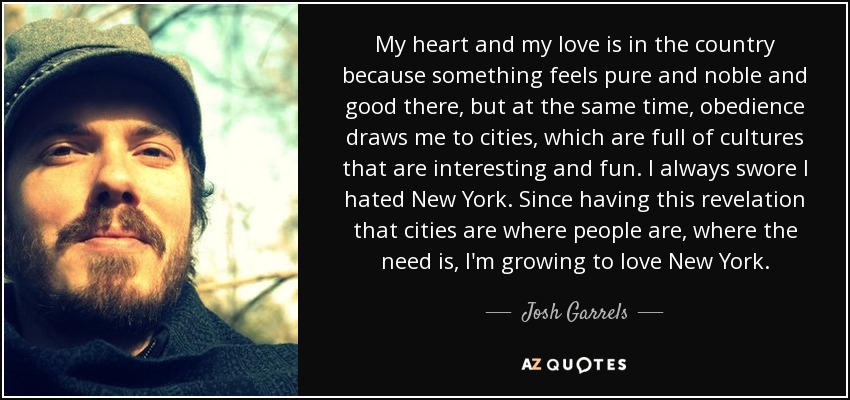 My heart and my love is in the country because something feels pure and noble and good there, but at the same time, obedience draws me to cities, which are full of cultures that are interesting and fun. I always swore I hated New York. Since having this revelation that cities are where people are, where the need is, I'm growing to love New York. - Josh Garrels