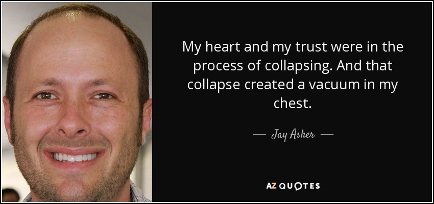 My heart and my trust were in the process of collapsing. And that collapse created a vacuum in my chest. - Jay Asher