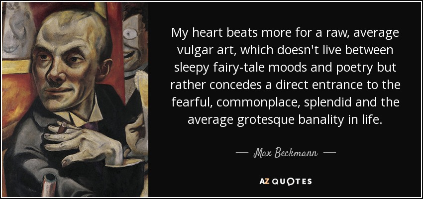My heart beats more for a raw, average vulgar art, which doesn't live between sleepy fairy-tale moods and poetry but rather concedes a direct entrance to the fearful, commonplace, splendid and the average grotesque banality in life. - Max Beckmann
