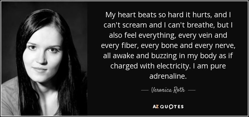 My heart beats so hard it hurts, and I can't scream and I can't breathe, but I also feel everything, every vein and every fiber, every bone and every nerve, all awake and buzzing in my body as if charged with electricity. I am pure adrenaline. - Veronica Roth
