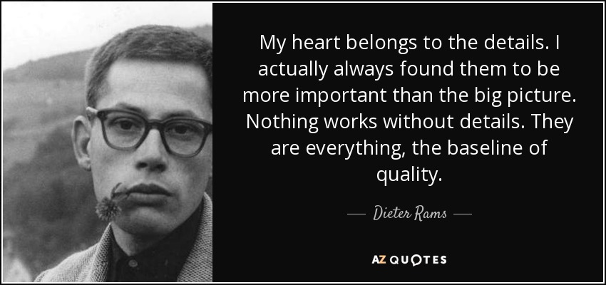 My heart belongs to the details. I actually always found them to be more important than the big picture. Nothing works without details. They are everything, the baseline of quality. - Dieter Rams