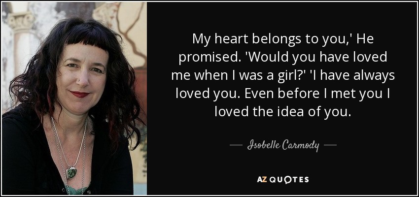 My heart belongs to you,' He promised. 'Would you have loved me when I was a girl?' 'I have always loved you. Even before I met you I loved the idea of you. - Isobelle Carmody