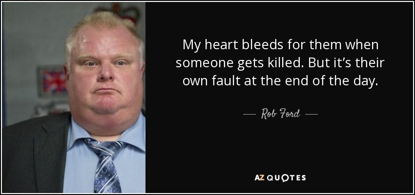 My heart bleeds for them when someone gets killed. But it’s their own fault at the end of the day. - Rob Ford