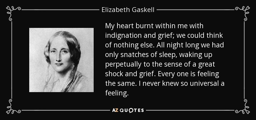 My heart burnt within me with indignation and grief; we could think of nothing else. All night long we had only snatches of sleep, waking up perpetually to the sense of a great shock and grief. Every one is feeling the same. I never knew so universal a feeling. - Elizabeth Gaskell