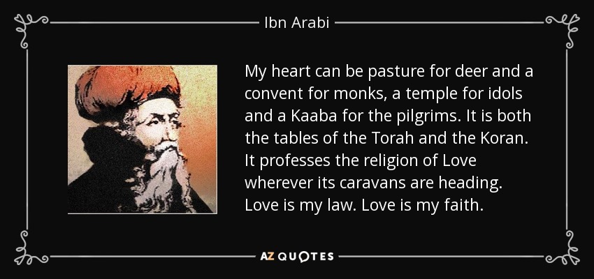 My heart can be pasture for deer and a convent for monks, a temple for idols and a Kaaba for the pilgrims. It is both the tables of the Torah and the Koran. It professes the religion of Love wherever its caravans are heading. Love is my law. Love is my faith. - Ibn Arabi