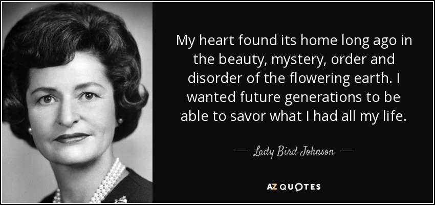 My heart found its home long ago in the beauty, mystery, order and disorder of the flowering earth. I wanted future generations to be able to savor what I had all my life. - Lady Bird Johnson