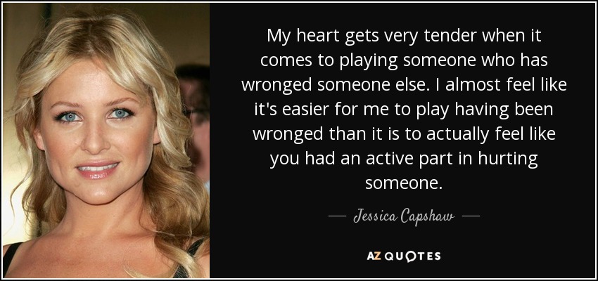 My heart gets very tender when it comes to playing someone who has wronged someone else. I almost feel like it's easier for me to play having been wronged than it is to actually feel like you had an active part in hurting someone. - Jessica Capshaw