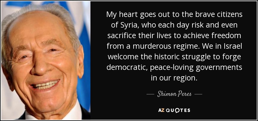My heart goes out to the brave citizens of Syria, who each day risk and even sacrifice their lives to achieve freedom from a murderous regime. We in Israel welcome the historic struggle to forge democratic, peace-loving governments in our region. - Shimon Peres