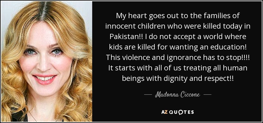 My heart goes out to the families of innocent children who were killed today in Pakistan!! I do not accept a world where kids are killed for wanting an education! This violence and ignorance has to stop!!!! It starts with all of us treating all human beings with dignity and respect!! - Madonna Ciccone