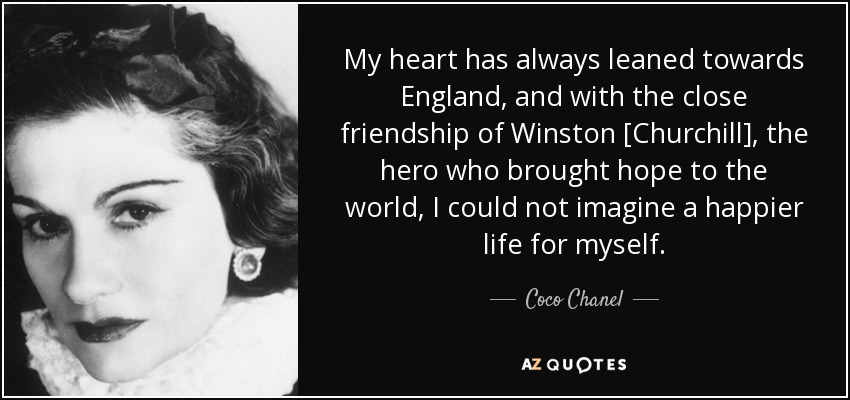 My heart has always leaned towards England, and with the close friendship of Winston [Churchill], the hero who brought hope to the world, I could not imagine a happier life for myself. - Coco Chanel