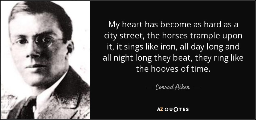 My heart has become as hard as a city street, the horses trample upon it, it sings like iron, all day long and all night long they beat, they ring like the hooves of time. - Conrad Aiken