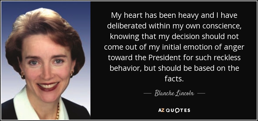 My heart has been heavy and I have deliberated within my own conscience, knowing that my decision should not come out of my initial emotion of anger toward the President for such reckless behavior, but should be based on the facts. - Blanche Lincoln