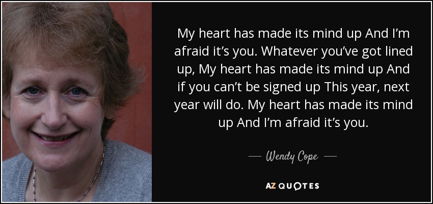 My heart has made its mind up And I’m afraid it’s you. Whatever you’ve got lined up, My heart has made its mind up And if you can’t be signed up This year, next year will do. My heart has made its mind up And I’m afraid it’s you. - Wendy Cope