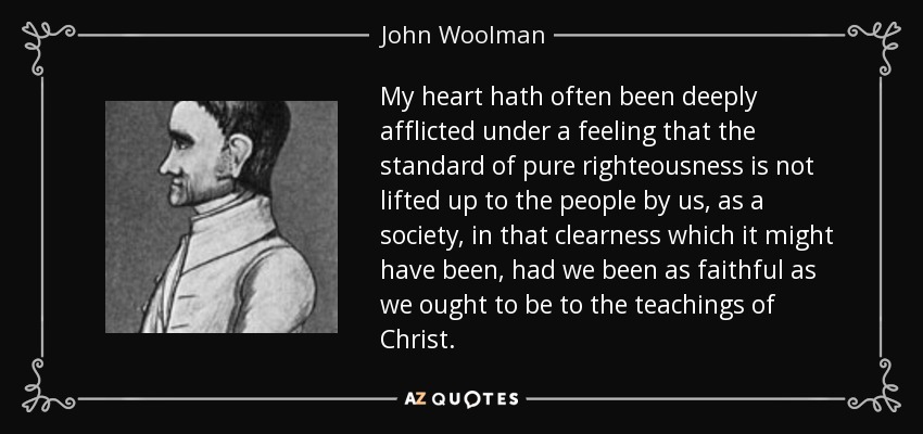 My heart hath often been deeply afflicted under a feeling that the standard of pure righteousness is not lifted up to the people by us, as a society, in that clearness which it might have been, had we been as faithful as we ought to be to the teachings of Christ. - John Woolman