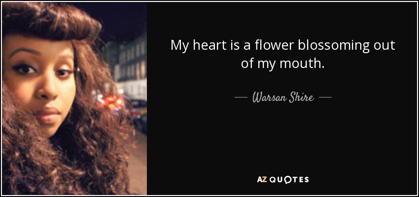 My heart is a flower blossoming out of my mouth. - Warsan Shire