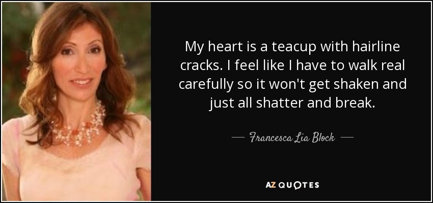 My heart is a teacup with hairline cracks. I feel like I have to walk real carefully so it won't get shaken and just all shatter and break. - Francesca Lia Block