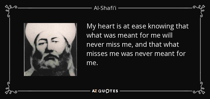 My heart is at ease knowing that what was meant for me will never miss me, and that what misses me was never meant for me. - Al-Shafi‘i