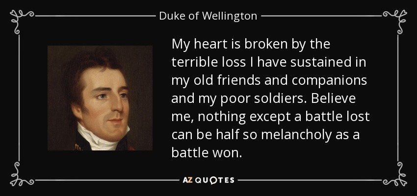 My heart is broken by the terrible loss I have sustained in my old friends and companions and my poor soldiers. Believe me, nothing except a battle lost can be half so melancholy as a battle won. - Duke of Wellington