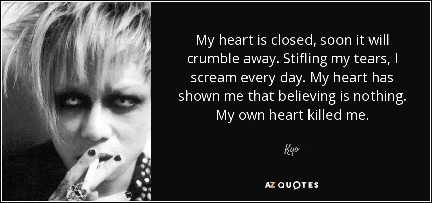 My heart is closed, soon it will crumble away. Stifling my tears, I scream every day. My heart has shown me that believing is nothing. My own heart killed me. - Kyo