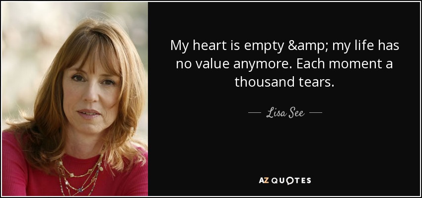 My heart is empty & my life has no value anymore. Each moment a thousand tears. - Lisa See