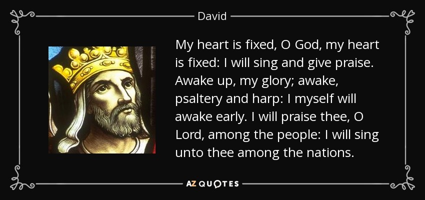 My heart is fixed, O God, my heart is fixed: I will sing and give praise. Awake up, my glory; awake, psaltery and harp: I myself will awake early. I will praise thee, O Lord, among the people: I will sing unto thee among the nations. - David
