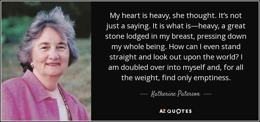 My heart is heavy, she thought. It’s not just a saying. It is what is—heavy, a great stone lodged in my breast, pressing down my whole being. How can I even stand straight and look out upon the world? I am doubled over into myself and, for all the weight, find only emptiness. - Katherine Paterson