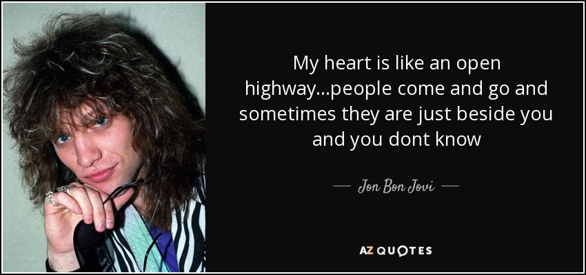 My heart is like an open highway...people come and go and sometimes they are just beside you and you dont know - Jon Bon Jovi