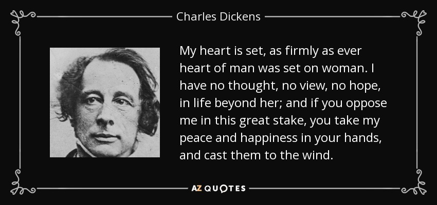 My heart is set, as firmly as ever heart of man was set on woman. I have no thought, no view, no hope, in life beyond her; and if you oppose me in this great stake, you take my peace and happiness in your hands, and cast them to the wind. - Charles Dickens