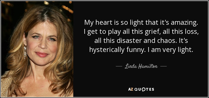 My heart is so light that it's amazing. I get to play all this grief, all this loss, all this disaster and chaos. It's hysterically funny. I am very light. - Linda Hamilton