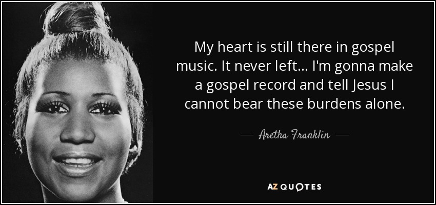 My heart is still there in gospel music. It never left . . . I'm gonna make a gospel record and tell Jesus I cannot bear these burdens alone. - Aretha Franklin