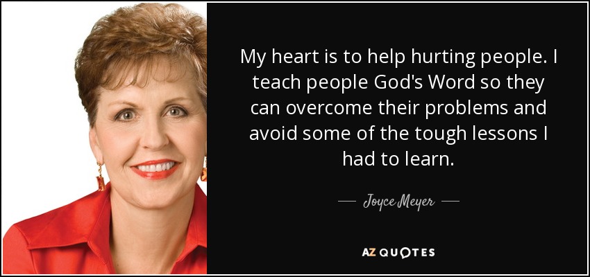 My heart is to help hurting people. I teach people God's Word so they can overcome their problems and avoid some of the tough lessons I had to learn. - Joyce Meyer