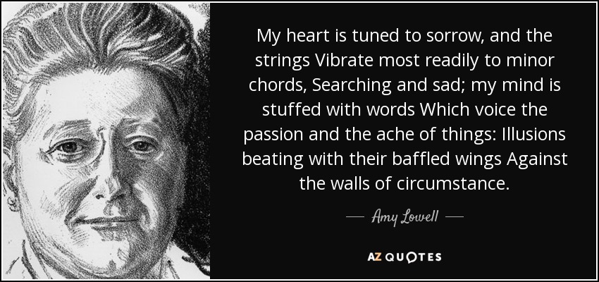 My heart is tuned to sorrow, and the strings Vibrate most readily to minor chords, Searching and sad; my mind is stuffed with words Which voice the passion and the ache of things: Illusions beating with their baffled wings Against the walls of circumstance. - Amy Lowell