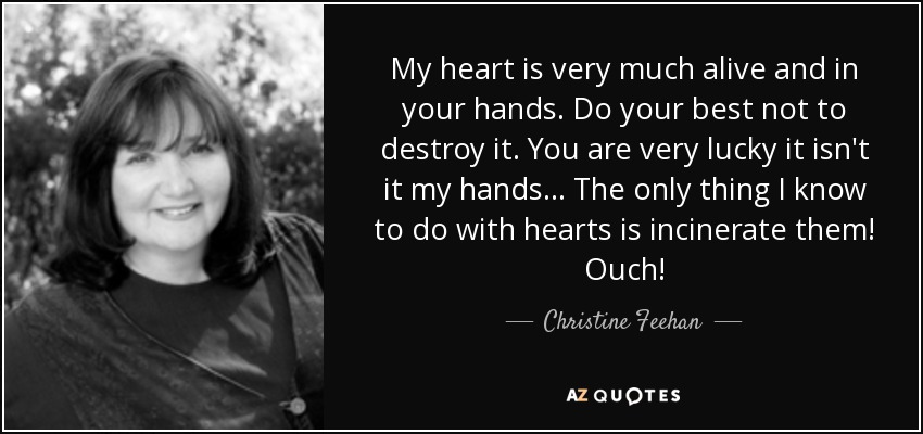 My heart is very much alive and in your hands. Do your best not to destroy it. You are very lucky it isn't it my hands... The only thing I know to do with hearts is incinerate them! Ouch! - Christine Feehan