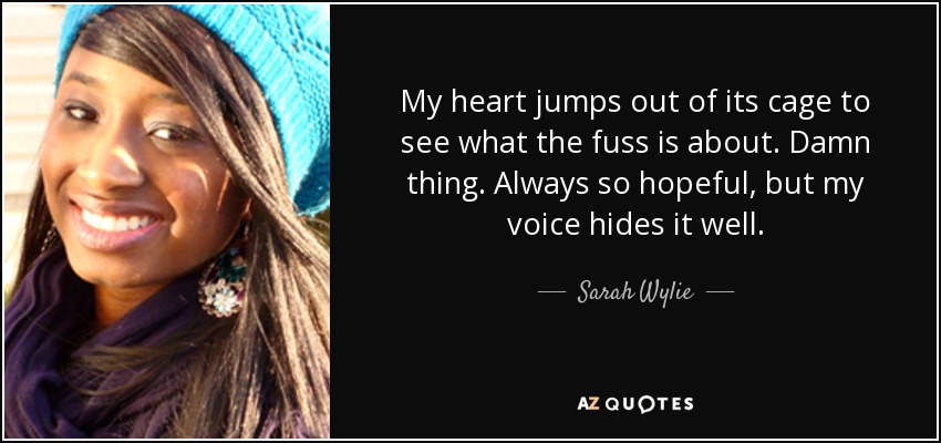 My heart jumps out of its cage to see what the fuss is about. Damn thing. Always so hopeful, but my voice hides it well. - Sarah Wylie