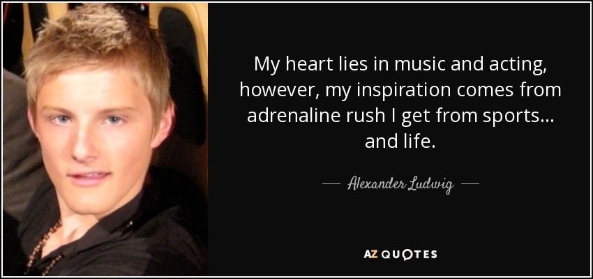 My heart lies in music and acting, however, my inspiration comes from adrenaline rush I get from sports... and life. - Alexander Ludwig