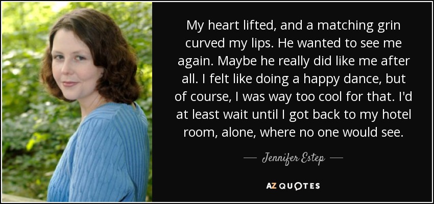 My heart lifted, and a matching grin curved my lips. He wanted to see me again. Maybe he really did like me after all. I felt like doing a happy dance, but of course, I was way too cool for that. I'd at least wait until I got back to my hotel room, alone, where no one would see. - Jennifer Estep