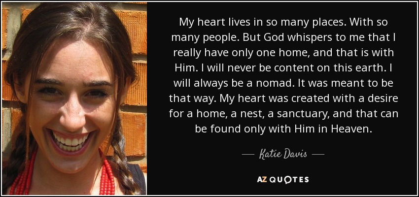 My heart lives in so many places. With so many people. But God whispers to me that I really have only one home, and that is with Him. I will never be content on this earth. I will always be a nomad. It was meant to be that way. My heart was created with a desire for a home, a nest, a sanctuary, and that can be found only with Him in Heaven. - Katie Davis