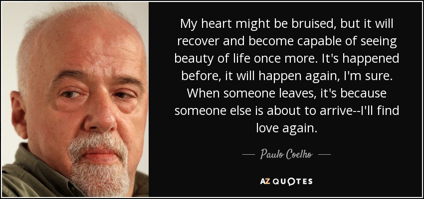 My heart might be bruised, but it will recover and become capable of seeing beauty of life once more. It's happened before, it will happen again, I'm sure. When someone leaves, it's because someone else is about to arrive--I'll find love again. - Paulo Coelho