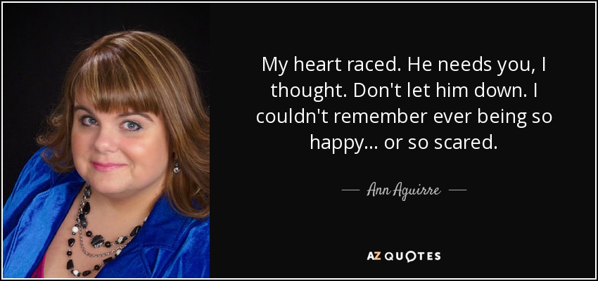 My heart raced. He needs you, I thought. Don't let him down. I couldn't remember ever being so happy... or so scared. - Ann Aguirre