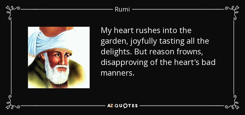 My heart rushes into the garden, joyfully tasting all the delights. But reason frowns, disapproving of the heart's bad manners. - Rumi