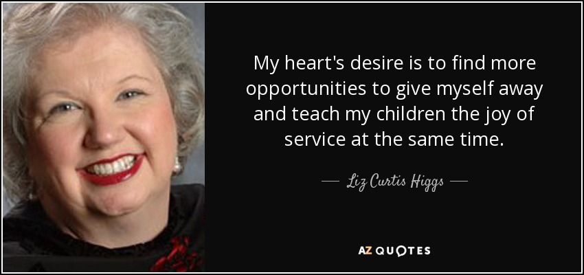My heart's desire is to find more opportunities to give myself away and teach my children the joy of service at the same time. - Liz Curtis Higgs