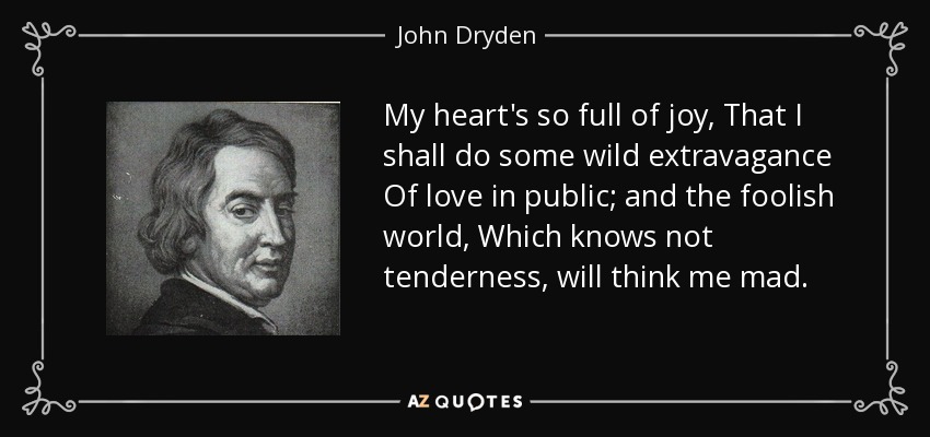 My heart's so full of joy, That I shall do some wild extravagance Of love in public; and the foolish world, Which knows not tenderness, will think me mad. - John Dryden