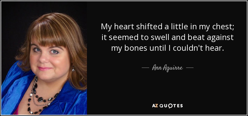 My heart shifted a little in my chest; it seemed to swell and beat against my bones until I couldn't hear. - Ann Aguirre