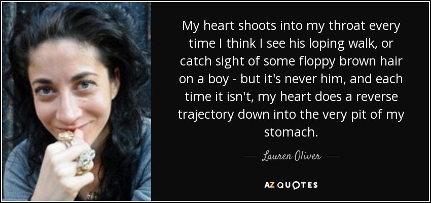 My heart shoots into my throat every time I think I see his loping walk, or catch sight of some floppy brown hair on a boy - but it's never him, and each time it isn't, my heart does a reverse trajectory down into the very pit of my stomach. - Lauren Oliver