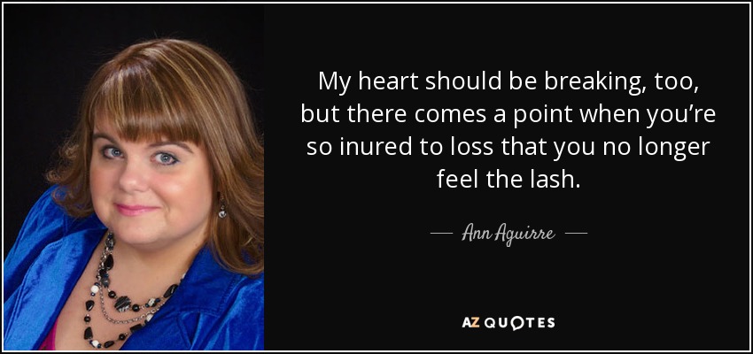 My heart should be breaking, too, but there comes a point when you’re so inured to loss that you no longer feel the lash. - Ann Aguirre