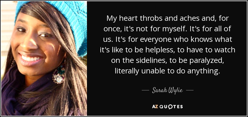 My heart throbs and aches and, for once, it's not for myself. It's for all of us. It's for everyone who knows what it's like to be helpless, to have to watch on the sidelines, to be paralyzed, literally unable to do anything. - Sarah Wylie