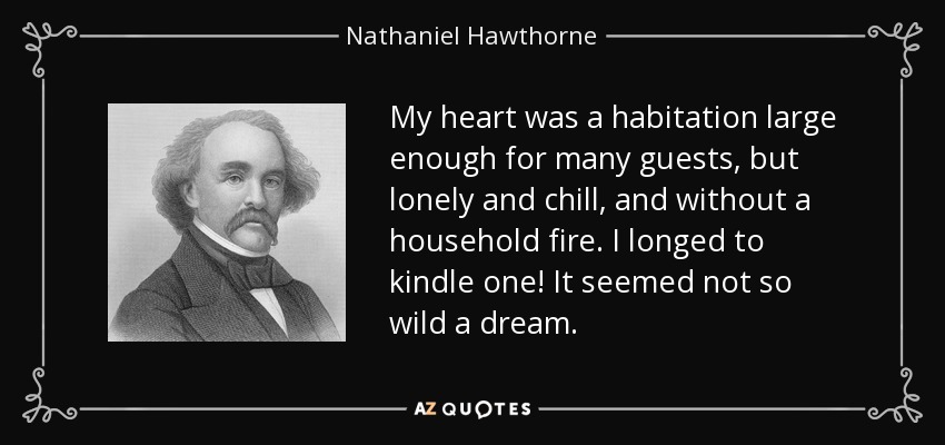 My heart was a habitation large enough for many guests, but lonely and chill, and without a household fire. I longed to kindle one! It seemed not so wild a dream. - Nathaniel Hawthorne