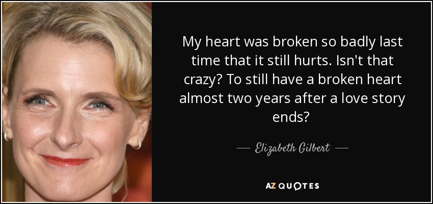 My heart was broken so badly last time that it still hurts. Isn't that crazy? To still have a broken heart almost two years after a love story ends?  - Elizabeth Gilbert